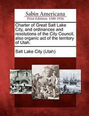 Charter of Great Salt Lake City, and Ordinances and Resolutions of the City Council, Also Organic Act of the Territory of Utah. Charter of Great Salt Lake City, and Ordinances and Resolutions of the City Council, Also Organic Act of the Territory of Utah.