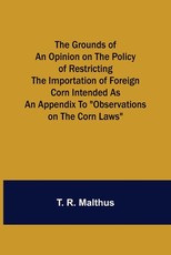 The Grounds of an Opinion on the Policy of Restricting the Importation of Foreign Corn Intended as an appendix to Observations on the corn laws The Grounds of an Opinion on the Policy of Restricting the Importation of Foreign Corn Intended as an appendix to Observations on the corn laws